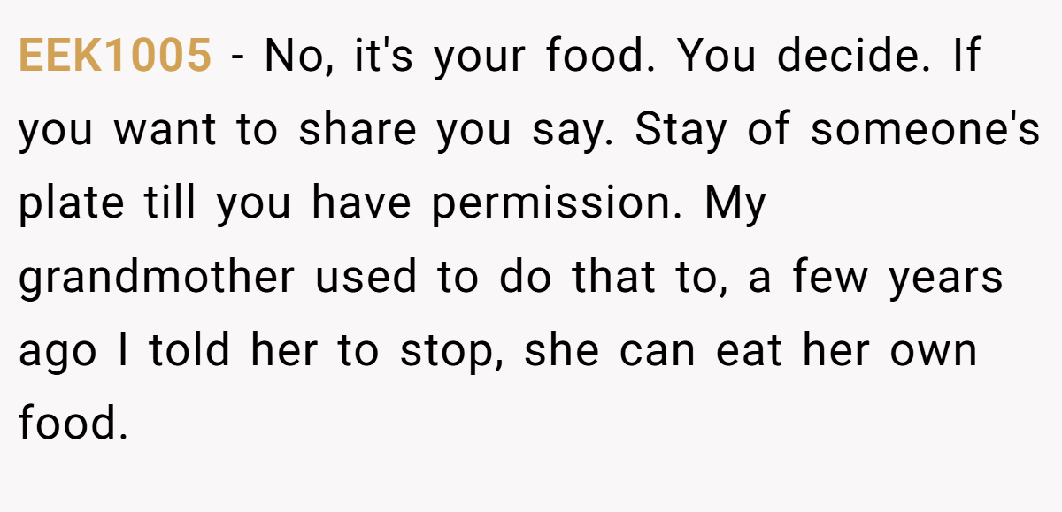 EEK1005 - No, it's your food. You decide. If you want to share you say. Stay of someone's plate till you have permission. My grandmother used to do that to, a few years ago I told her to stop, she can eat her own food.