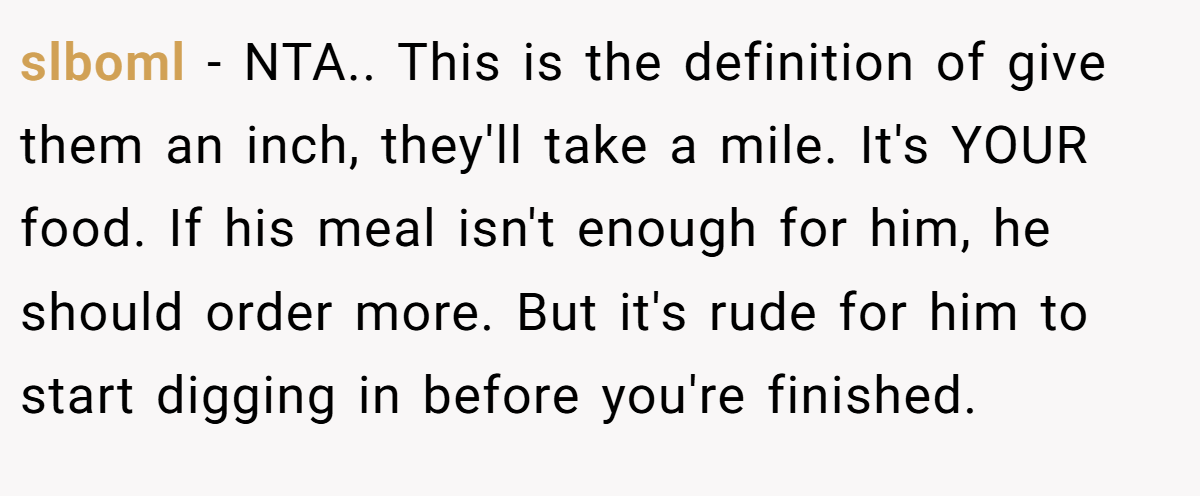 slboml - NTA.. This is the definition of give them an inch, they'll take a mile. It's YOUR food. If his meal isn't enough for him, he should order more. But it's rude for him to start digging in before you're finished.