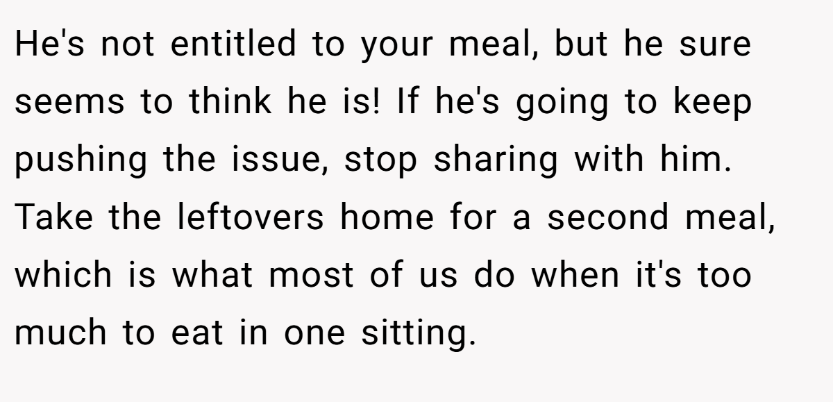 He's not entitled to your meal, but he sure seems to think he is! If he's going to keep pushing the issue, stop sharing with him. Take the leftovers home for a second meal, which is what most of us do when it's too much to eat in one sitting.