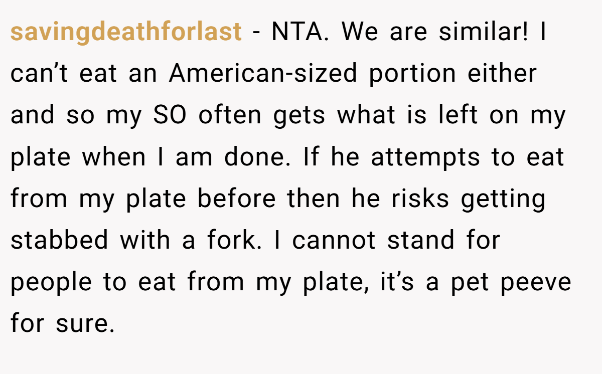 savingdeathforlast - NTA. We are similar! I can’t eat an American-sized portion either and so my SO often gets what is left on my plate when I am done. If he attempts to eat from my plate before then he risks getting stabbed with a fork. I cannot stand for people to eat from my plate, it’s a pet peeve for sure.