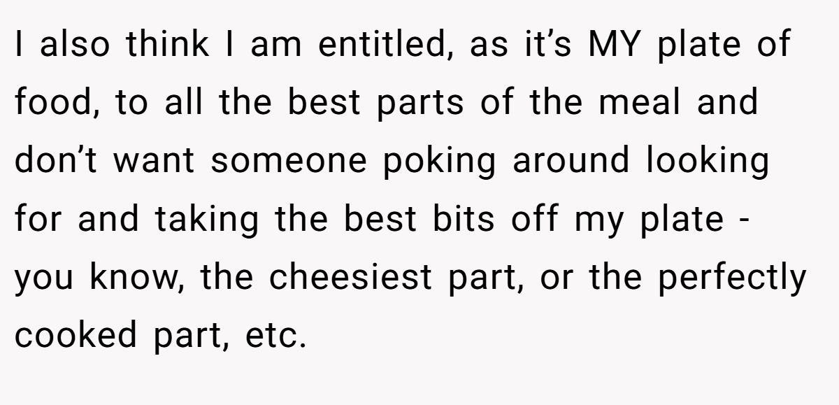 I also think I am entitled, as it’s MY plate of food, to all the best parts of the meal and don’t want someone poking around looking for and taking the best bits off my plate - you know, the cheesiest part, or the perfectly cooked part, etc.