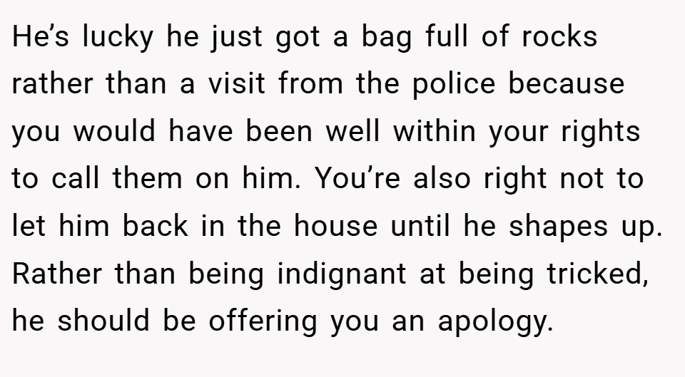 He’s lucky he just got a bag full of rocks rather than a visit from the police because you would have been well within your rights to call them on him. You’re also right not to let him back in the house until he shapes up. Rather than being indignant at being tricked, he should be offering you an apology.