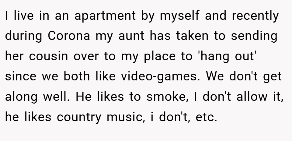I live in an apartment by myself and recently during Corona my aunt has taken to sending her cousin over to my place to 'hang out' since we both like video-games. We don't get along well. He likes to smoke, I don't allow it, he likes country music, i don't, etc.