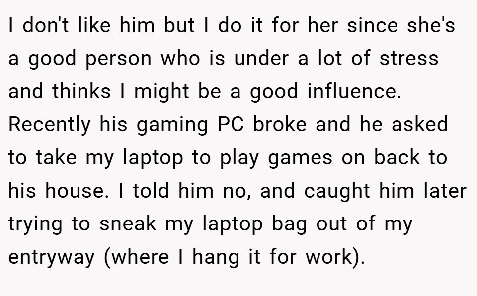 I don't like him but I do it for her since she's a good person who is under a lot of stress and thinks I might be a good influence. Recently his gaming PC broke and he asked to take my laptop to play games on back to his house. I told him no, and caught him later trying to sneak my laptop bag out of my entryway (where I hang it for work).