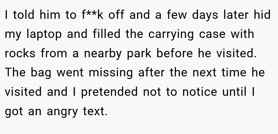I told him to f**k off and a few days later hid my laptop and filled the carrying case with rocks from a nearby park before he visited. The bag went missing after the next time he visited and I pretended not to notice until I got an angry text.