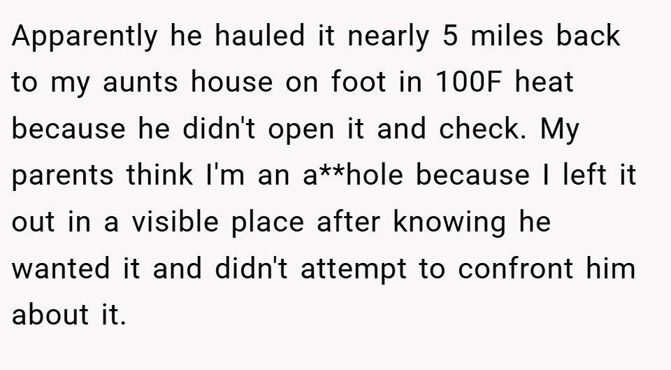 Apparently he hauled it nearly 5 miles back to my aunts house on foot in 100F heat because he didn't open it and check. My parents think I'm an a**hole because I left it out in a visible place after knowing he wanted it and didn't attempt to confront him about it.