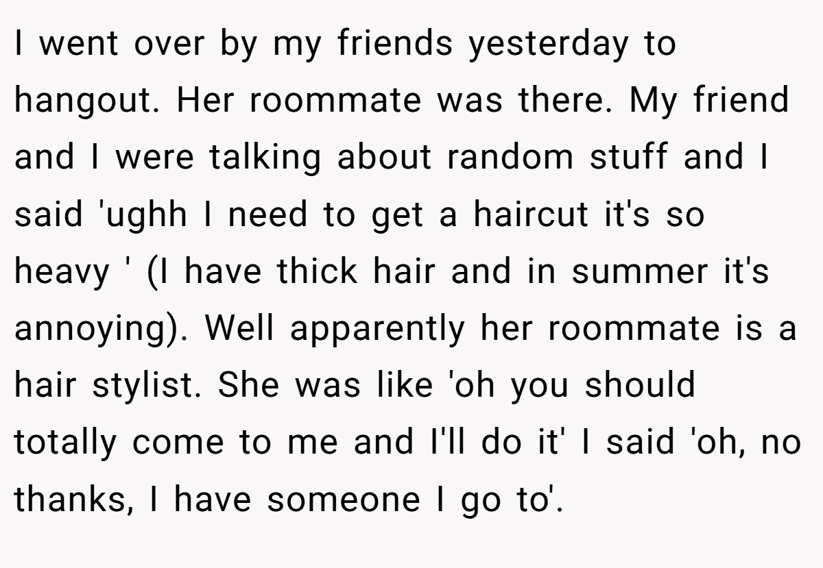 I went over by my friends yesterday to hangout. Her roommate was there. My friend and I were talking about random stuff and I said 'ughh I need to get a haircut it's so heavy ' (I have thick hair and in summer it's annoying). Well apparently her roommate is a hair stylist. She was like 'oh you should totally come to me and I'll do it' I said 'oh, no thanks, I have someone I go to'.