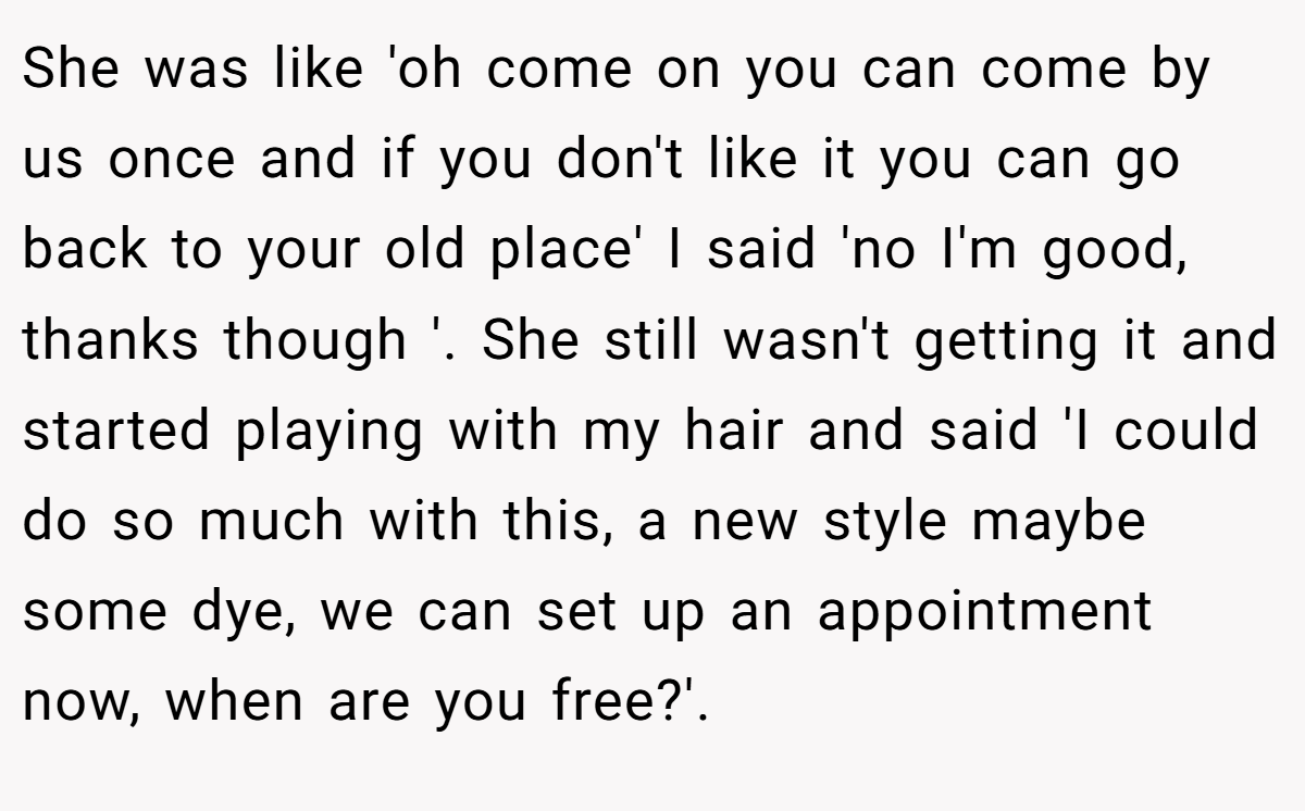 She was like 'oh come on you can come by us once and if you don't like it you can go back to your old place' I said 'no I'm good, thanks though '. She still wasn't getting it and started playing with my hair and said 'I could do so much with this, a new style maybe some dye, we can set up an appointment now, when are you free?'.