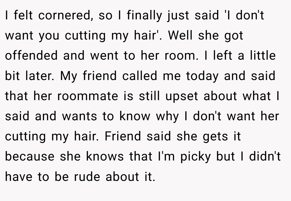 I felt cornered, so I finally just said 'I don't want you cutting my hair'. Well she got offended and went to her room. I left a little bit later. My friend called me today and said that her roommate is still upset about what I said and wants to know why I don't want her cutting my hair. Friend said she gets it because she knows that I'm picky but I didn't have to be rude about it.