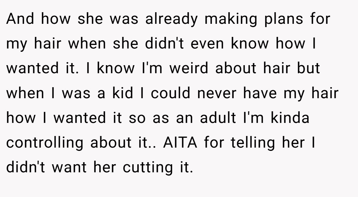 And how she was already making plans for my hair when she didn't even know how I wanted it. I know I'm weird about hair but when I was a kid I could never have my hair how I wanted it so as an adult I'm kinda controlling about it.. AITA for telling her I didn't want her cutting it.