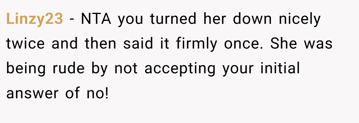Linzy23 - NTA you turned her down nicely twice and then said it firmly once. She was being rude by not accepting your initial answer of no!