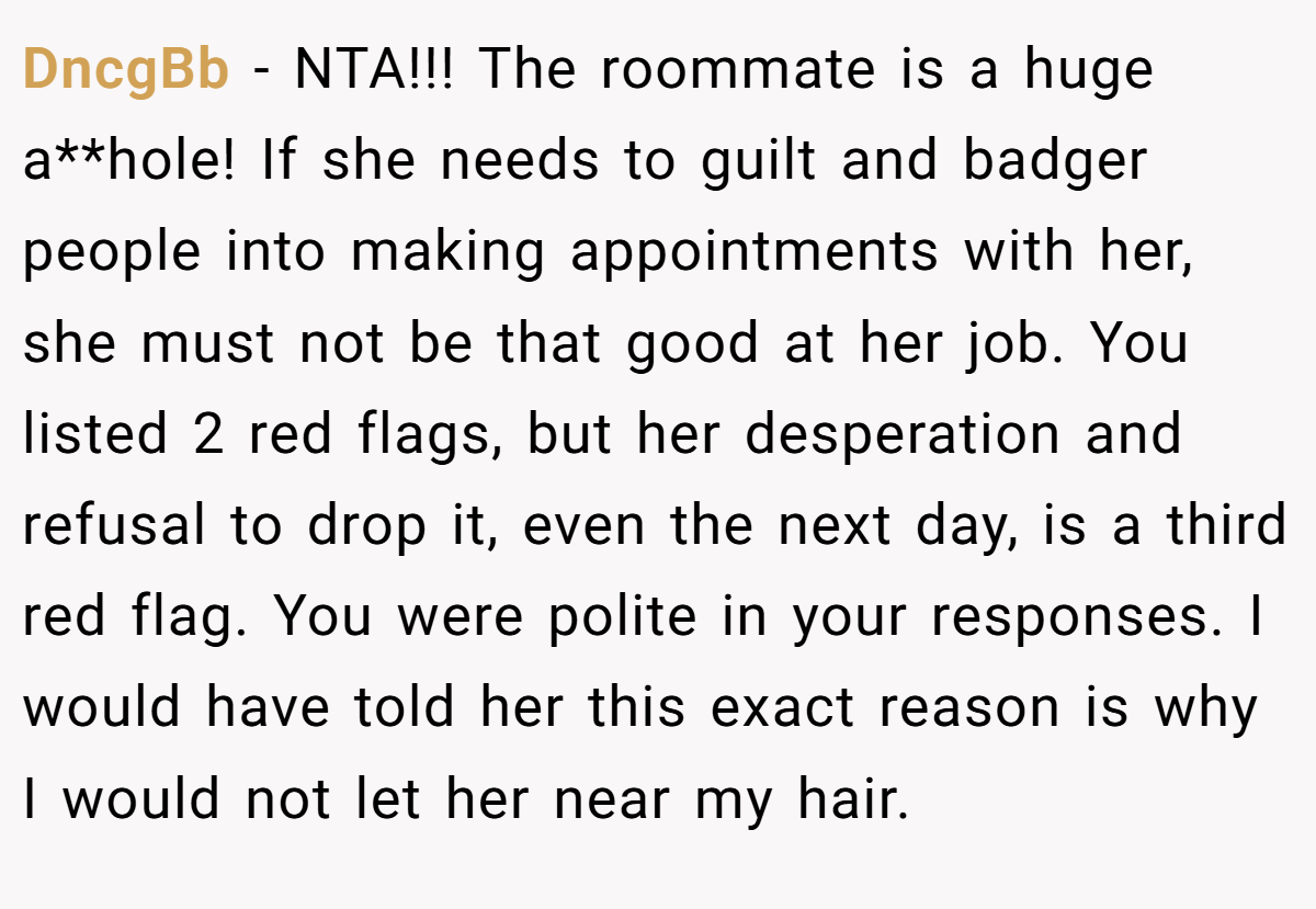 DncgBb - NTA!!! The roommate is a huge a**hole! If she needs to guilt and badger people into making appointments with her, she must not be that good at her job. You listed 2 red flags, but her desperation and refusal to drop it, even the next day, is a third red flag. You were polite in your responses. I would have told her this exact reason is why I would not let her near my hair.