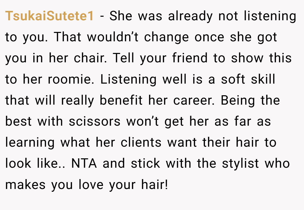 TsukaiSutete1 - She was already not listening to you. That wouldn’t change once she got you in her chair. Tell your friend to show this to her roomie. Listening well is a soft skill that will really benefit her career. Being the best with scissors won’t get her as far as learning what her clients want their hair to look like.. NTA and stick with the stylist who makes you love your hair!