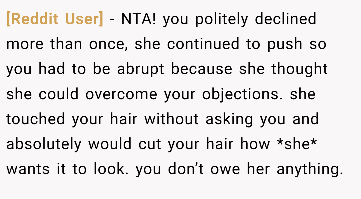 [Reddit User] - NTA! you politely declined more than once, she continued to push so you had to be abrupt because she thought she could overcome your objections. she touched your hair without asking you and absolutely would cut your hair how *she* wants it to look. you don’t owe her anything.