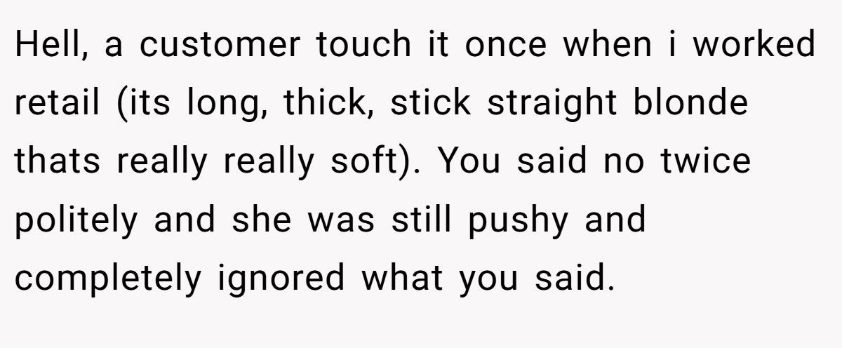 Hell, a customer touch it once when i worked retail (its long, thick, stick straight blonde thats really really soft). You said no twice politely and she was still pushy and completely ignored what you said.