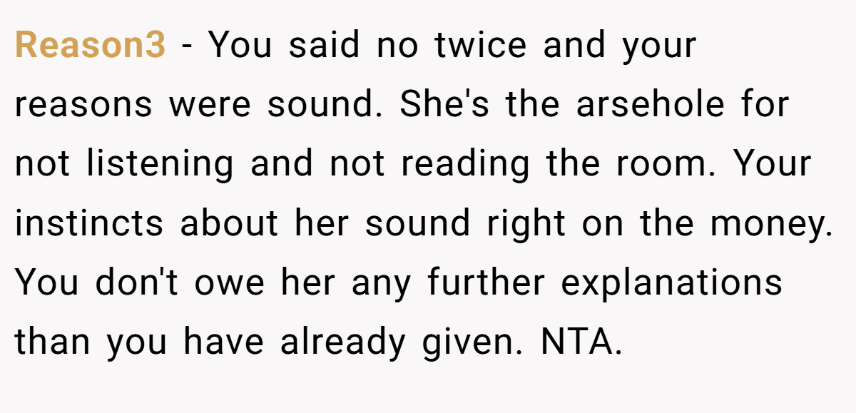 Reason3 - You said no twice and your reasons were sound. She's the arsehole for not listening and not reading the room. Your instincts about her sound right on the money. You don't owe her any further explanations than you have already given. NTA.