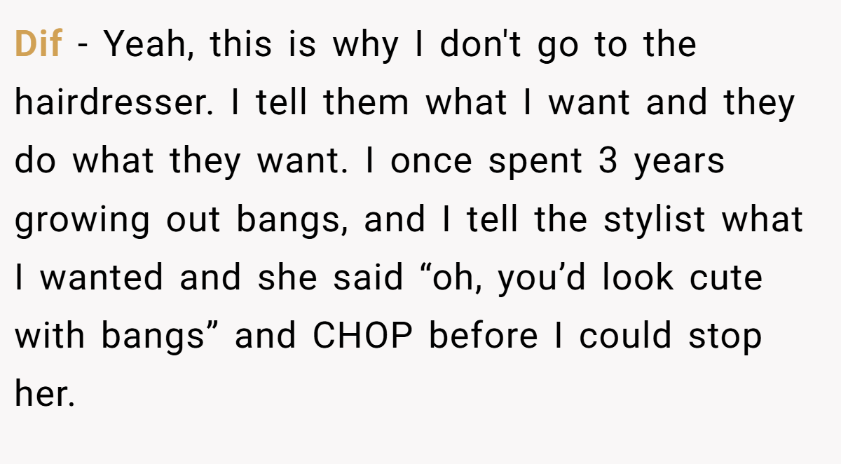 Dif - Yeah, this is why I don't go to the hairdresser. I tell them what I want and they do what they want. I once spent 3 years growing out bangs, and I tell the stylist what I wanted and she said “oh, you’d look cute with bangs” and CHOP before I could stop her.
