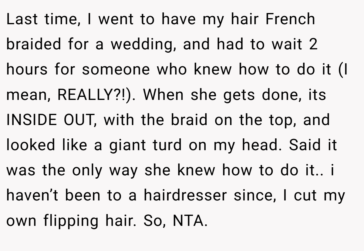 Last time, I went to have my hair French braided for a wedding, and had to wait 2 hours for someone who knew how to do it (I mean, REALLY?!). When she gets done, its INSIDE OUT, with the braid on the top, and looked like a giant turd on my head. Said it was the only way she knew how to do it.. i haven’t been to a hairdresser since, I cut my own flipping hair. So, NTA.