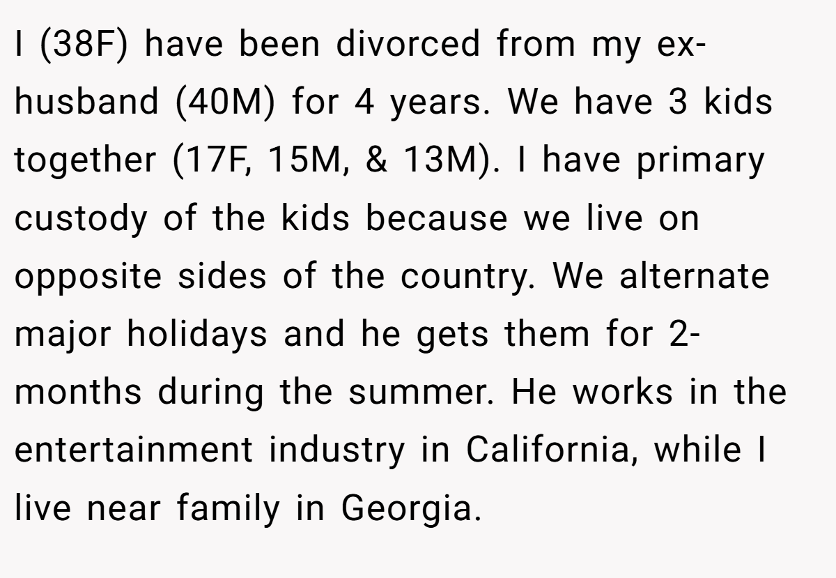 I (38F) have been divorced from my ex-husband (40M) for 4 years. We have 3 kids together (17F, 15M, & 13M). I have primary custody of the kids because we live on opposite sides of the country. We alternate major holidays and he gets them for 2-months during the summer. He works in the entertainment industry in California, while I live near family in Georgia.