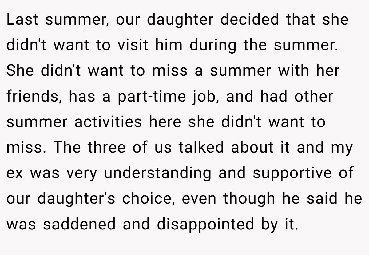 Last summer, our daughter decided that she didn't want to visit him during the summer. She didn't want to miss a summer with her friends, has a part-time job, and had other summer activities here she didn't want to miss. The three of us talked about it and my ex was very understanding and supportive of our daughter's choice, even though he said he was saddened and disappointed by it.