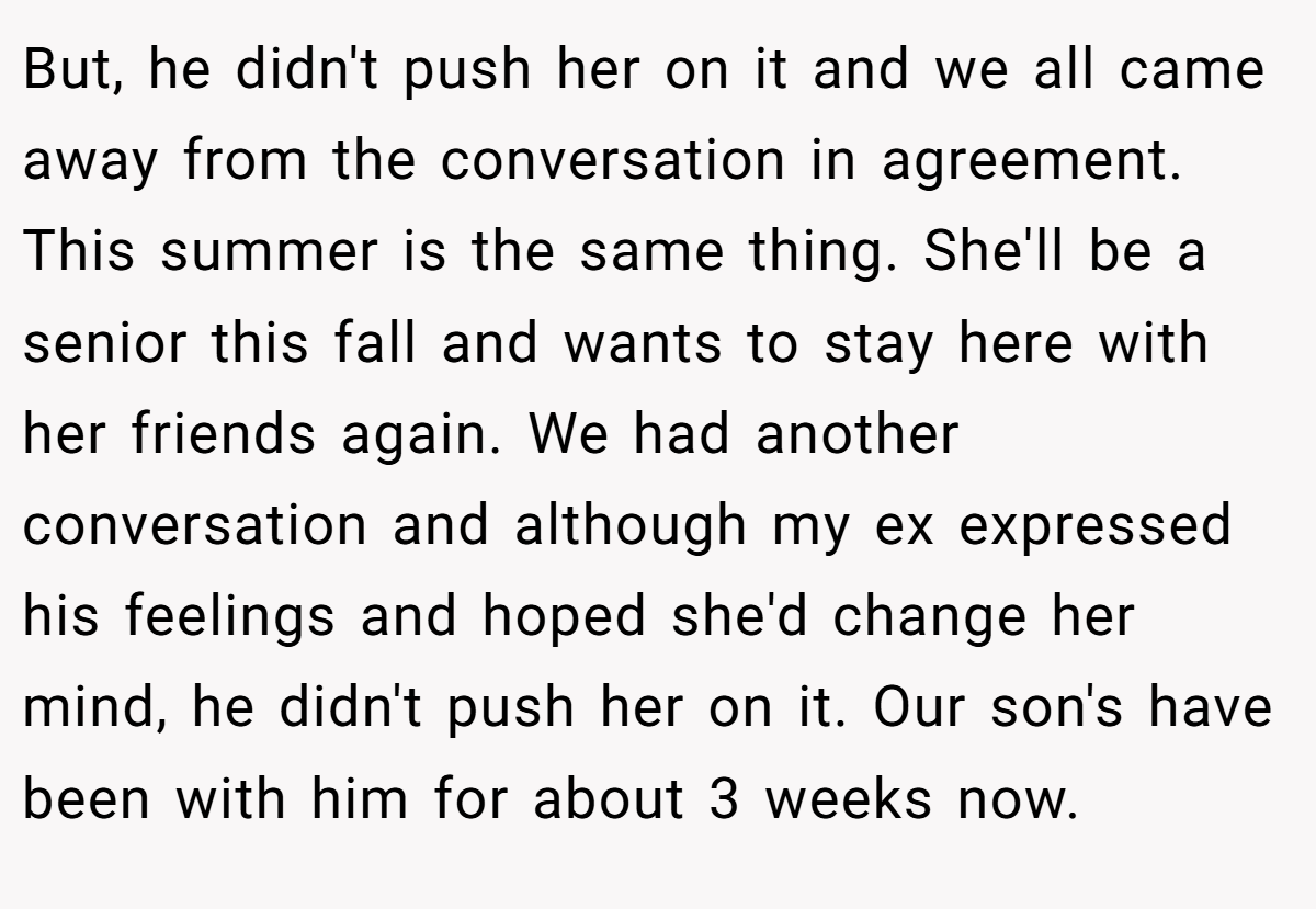 But, he didn't push her on it and we all came away from the conversation in agreement. This summer is the same thing. She'll be a senior this fall and wants to stay here with her friends again. We had another conversation and although my ex expressed his feelings and hoped she'd change her mind, he didn't push her on it. Our son's have been with him for about 3 weeks now.