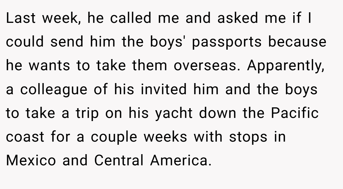 Last week, he called me and asked me if I could send him the boys' passports because he wants to take them overseas. Apparently, a colleague of his invited him and the boys to take a trip on his yacht down the Pacific coast for a couple weeks with stops in Mexico and Central America.