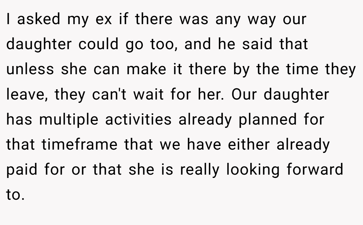 I asked my ex if there was any way our daughter could go too, and he said that unless she can make it there by the time they leave, they can't wait for her. Our daughter has multiple activities already planned for that timeframe that we have either already paid for or that she is really looking forward to.