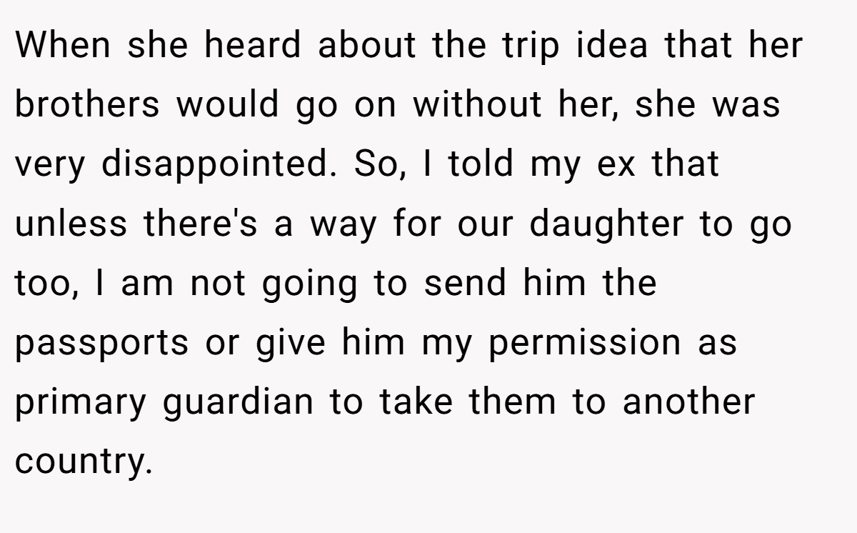 When she heard about the trip idea that her brothers would go on without her, she was very disappointed. So, I told my ex that unless there's a way for our daughter to go too, I am not going to send him the passports or give him my permission as primary guardian to take them to another country.