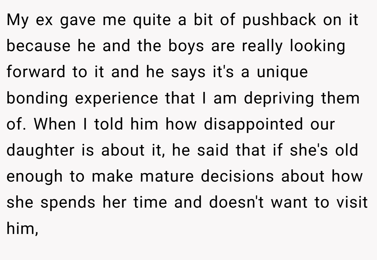 My ex gave me quite a bit of pushback on it because he and the boys are really looking forward to it and he says it's a unique bonding experience that I am depriving them of. When I told him how disappointed our daughter is about it, he said that if she's old enough to make mature decisions about how she spends her time and doesn't want to visit him,