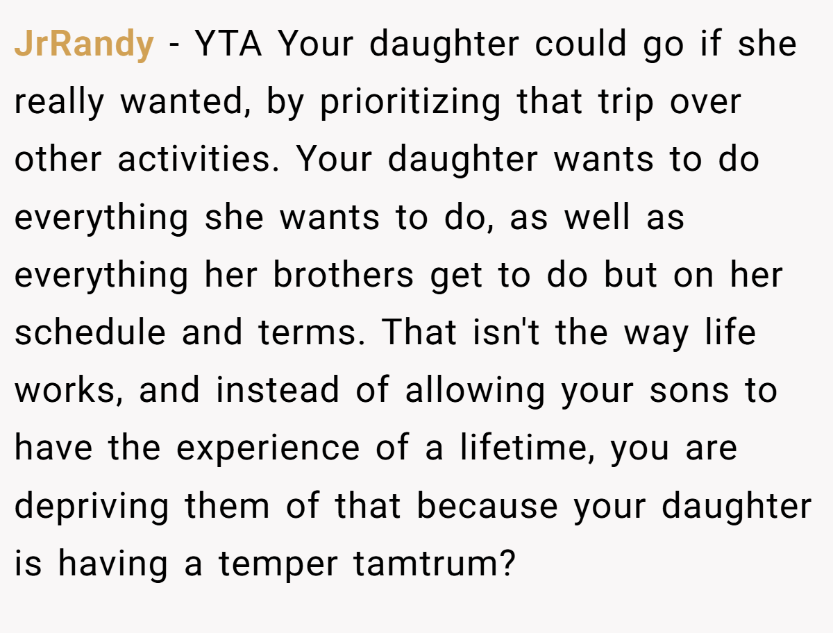 JrRandy - YTA Your daughter could go if she really wanted, by prioritizing that trip over other activities. Your daughter wants to do everything she wants to do, as well as everything her brothers get to do but on her schedule and terms. That isn't the way life works, and instead of allowing your sons to have the experience of a lifetime, you are depriving them of that because your daughter is having a temper tamtrum?