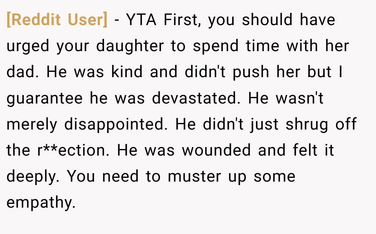 [Reddit User] - YTA First, you should have urged your daughter to spend time with her dad. He was kind and didn't push her but I guarantee he was devastated. He wasn't merely disappointed. He didn't just shrug off the r**ection. He was wounded and felt it deeply. You need to muster up some empathy.
