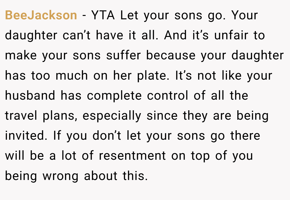 BeeJackson - YTA Let your sons go. Your daughter can’t have it all. And it’s unfair to make your sons suffer because your daughter has too much on her plate. It’s not like your husband has complete control of all the travel plans, especially since they are being invited. If you don’t let your sons go there will be a lot of resentment on top of you being wrong about this.