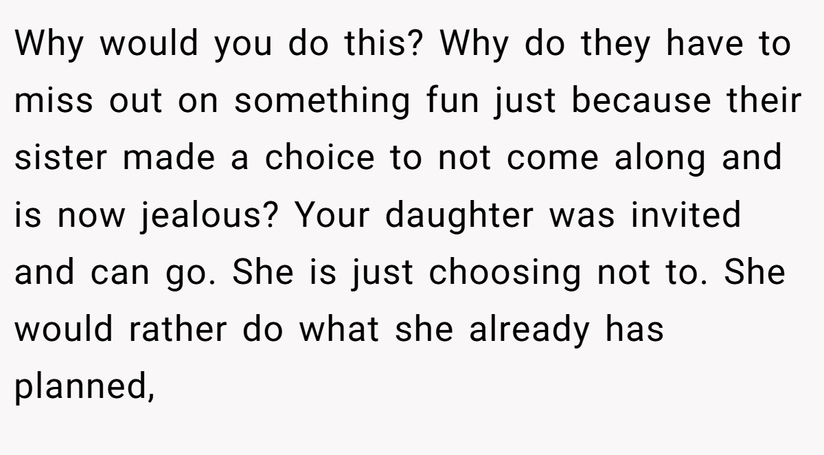 Why would you do this? Why do they have to miss out on something fun just because their sister made a choice to not come along and is now jealous? Your daughter was invited and can go. She is just choosing not to. She would rather do what she already has planned,