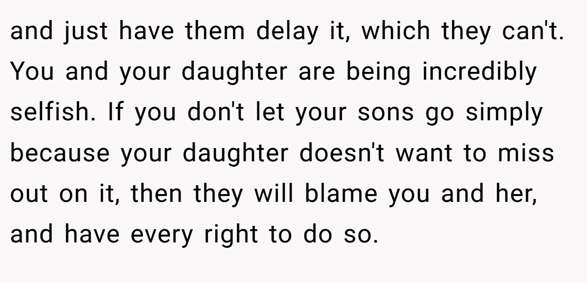and just have them delay it, which they can't. You and your daughter are being incredibly selfish. If you don't let your sons go simply because your daughter doesn't want to miss out on it, then they will blame you and her, and have every right to do so.