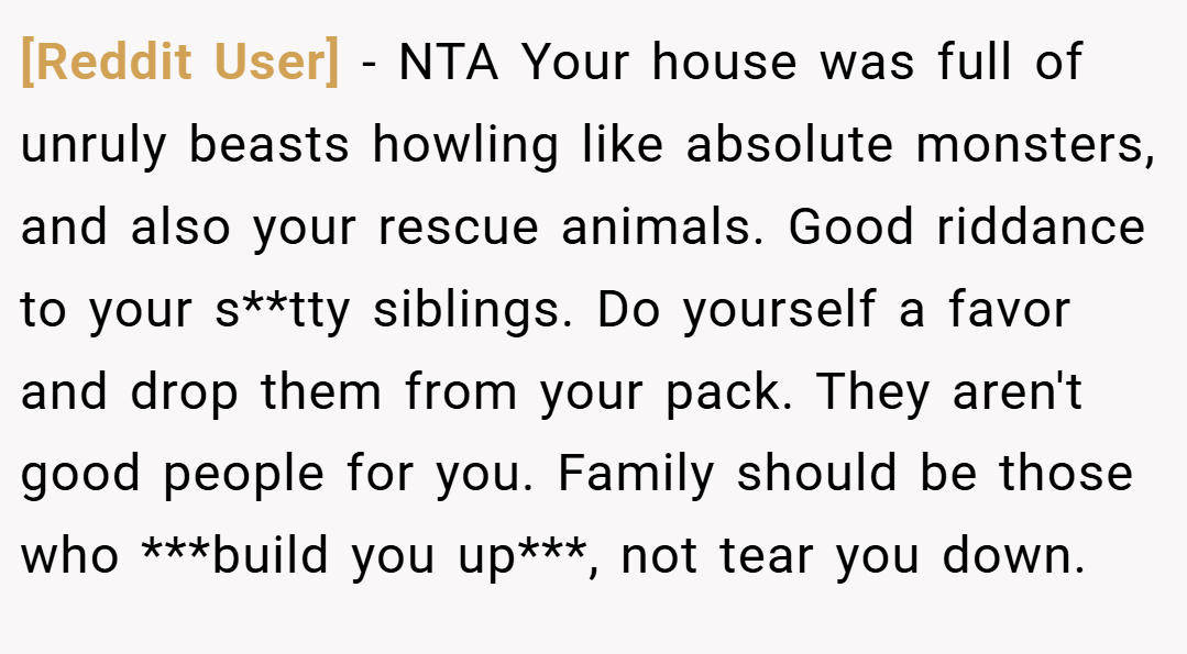 [Reddit User] − NTA Your house was full of unruly beasts howling like absolute monsters, and also your rescue animals. Good riddance to your s**tty siblings. Do yourself a favor and drop them from your pack. They aren't good people for you. Family should be those who ***build you up***, not tear you down.