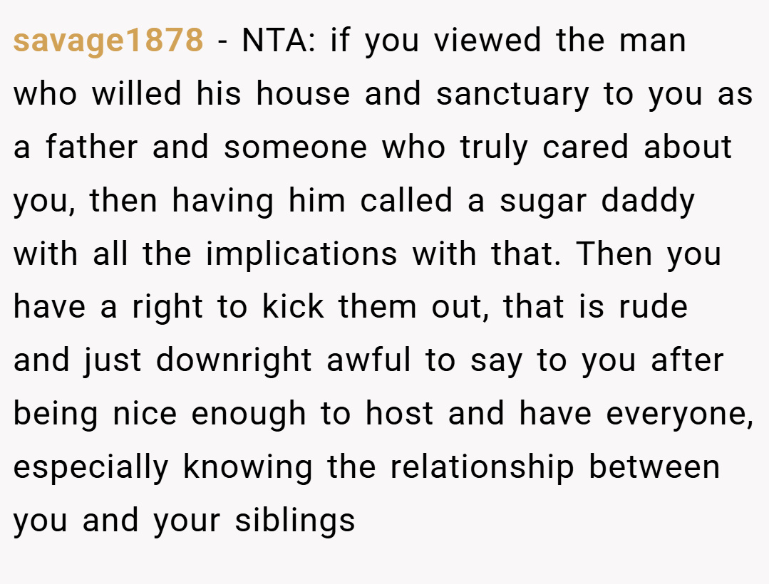 savage1878 − NTA: if you viewed the man who willed his house and sanctuary to you as a father and someone who truly cared about you, then having him called a sugar daddy with all the implications with that. Then you have a right to kick them out, that is rude and just downright awful to say to you after being nice enough to host and have everyone, especially knowing the relationship between you and your siblings