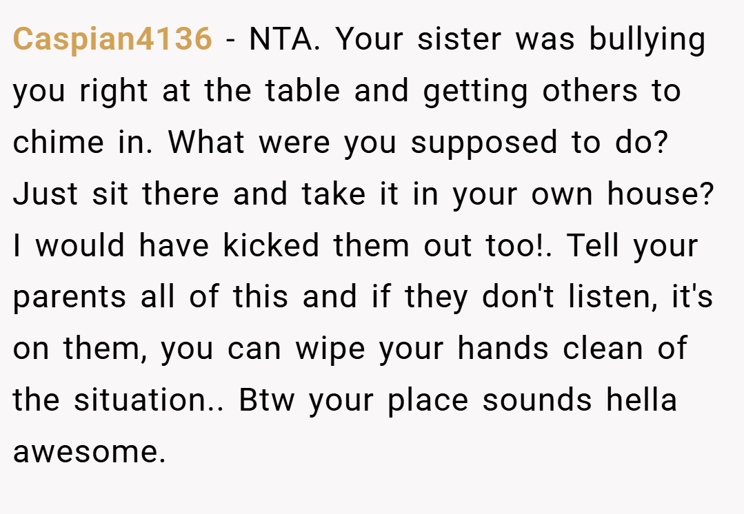 Caspian4136 − NTA. Your sister was bullying you right at the table and getting others to chime in. What were you supposed to do? Just sit there and take it in your own house? I would have kicked them out too!. Tell your parents all of this and if they don't listen, it's on them, you can wipe your hands clean of the situation.. Btw your place sounds hella awesome.