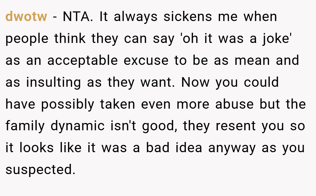 dwotw − NTA. It always sickens me when people think they can say 'oh it was a joke' as an acceptable excuse to be as mean and as insulting as they want. Now you could have possibly taken even more abuse but the family dynamic isn't good, they resent you so it looks like it was a bad idea anyway as you suspected.