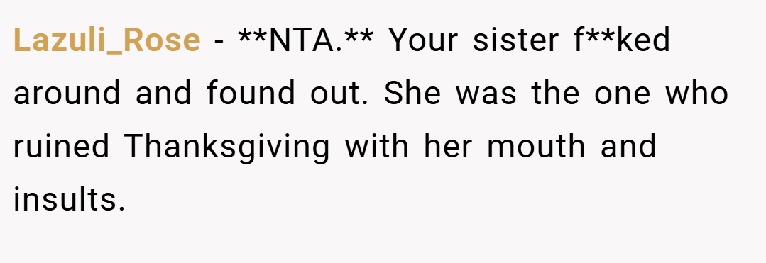 Lazuli_Rose − **NTA.** Your sister f**ked around and found out. She was the one who ruined Thanksgiving with her mouth and insults.