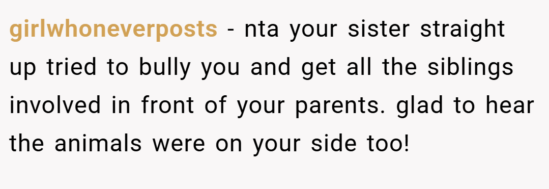 girlwhoneverposts − nta your sister straight up tried to bully you and get all the siblings involved in front of your parents. glad to hear the animals were on your side too!