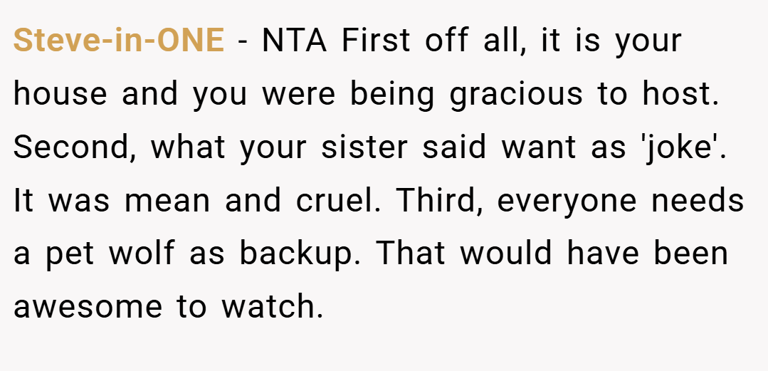 Steve-in-ONE − NTA First off all, it is your house and you were being gracious to host. Second, what your sister said want as 'joke'. It was mean and cruel. Third, everyone needs a pet wolf as backup. That would have been awesome to watch.