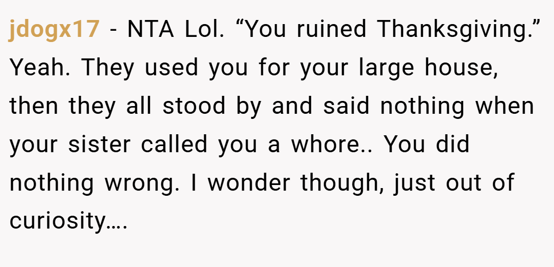 jdogx17 − NTA Lol. “You ruined Thanksgiving.” Yeah. They used you for your large house, then they all stood by and said nothing when your sister called you a whore.. You did nothing wrong. I wonder though, just out of curiosity….