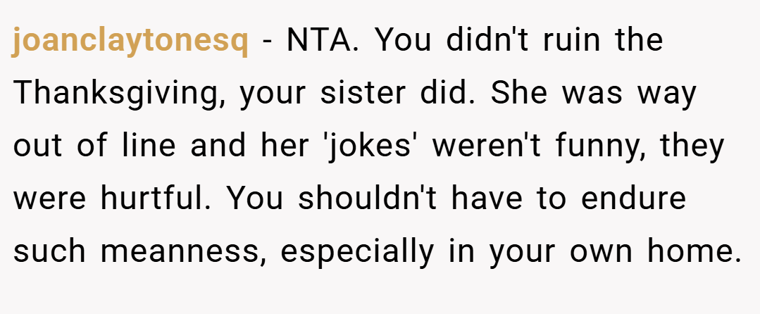 joanclaytonesq − NTA. You didn't ruin the Thanksgiving, your sister did. She was way out of line and her 'jokes' weren't funny, they were hurtful. You shouldn't have to endure such meanness, especially in your own home.