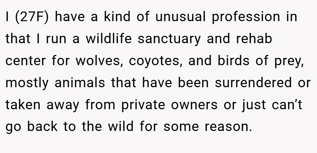 I (27F) have a kind of unusual profession in that I run a wildlife sanctuary and rehab center for wolves, coyotes, and birds of prey, mostly animals that have been surrendered or taken away from private owners or just can’t go back to the wild for some reason.