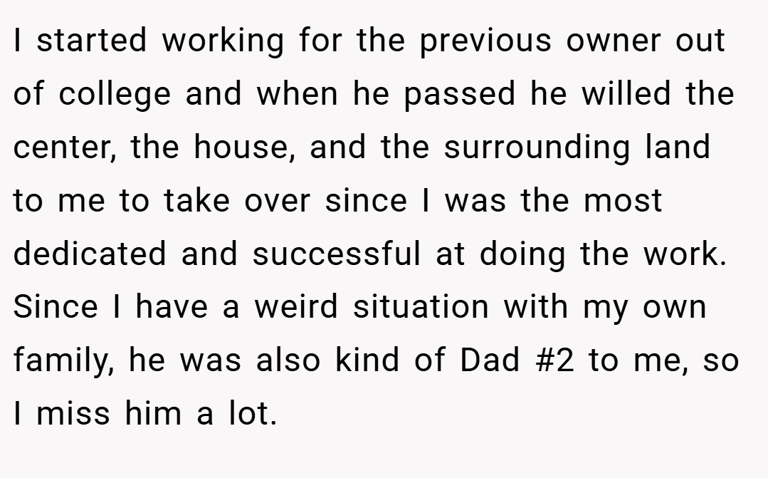 I started working for the previous owner out of college and when he passed he willed the center, the house, and the surrounding land to me to take over since I was the most dedicated and successful at doing the work. Since I have a weird situation with my own family, he was also kind of Dad #2 to me, so I miss him a lot.