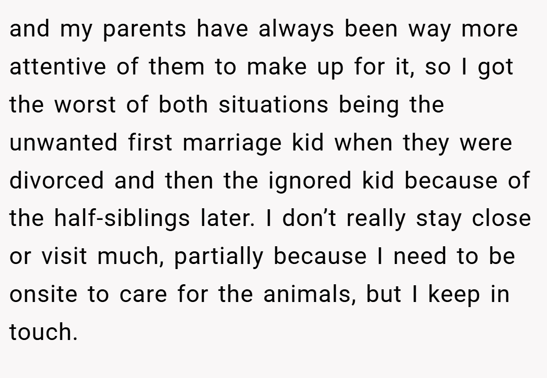 and my parents have always been way more attentive of them to make up for it, so I got the worst of both situations being the unwanted first marriage kid when they were divorced and then the ignored kid because of the half-siblings later. I don’t really stay close or visit much, partially because I need to be onsite to care for the animals, but I keep in touch.