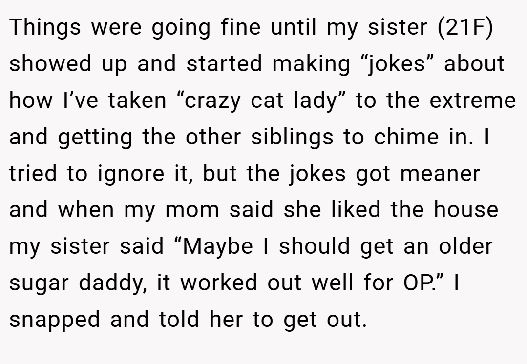 Things were going fine until my sister (21F) showed up and started making “jokes” about how I’ve taken “crazy cat lady” to the extreme and getting the other siblings to chime in. I tried to ignore it, but the jokes got meaner and when my mom said she liked the house my sister said “Maybe I should get an older sugar daddy, it worked out well for OP.” I snapped and told her to get out.
