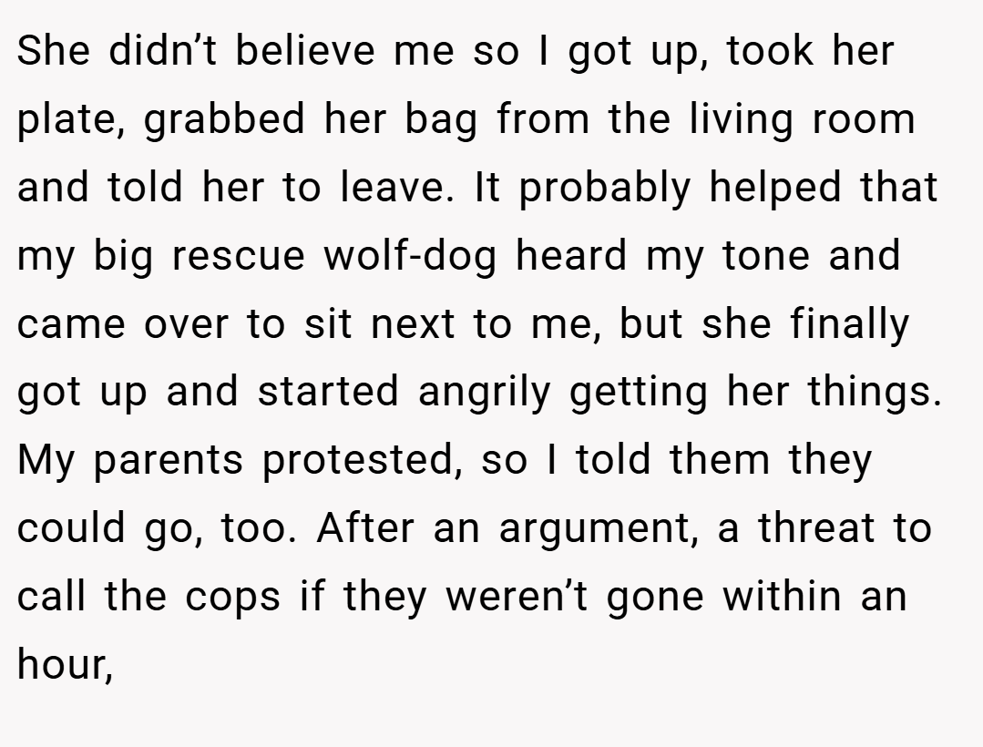 She didn’t believe me so I got up, took her plate, grabbed her bag from the living room and told her to leave. It probably helped that my big rescue wolf-dog heard my tone and came over to sit next to me, but she finally got up and started angrily getting her things. My parents protested, so I told them they could go, too. After an argument, a threat to call the cops if they weren’t gone within an hour,