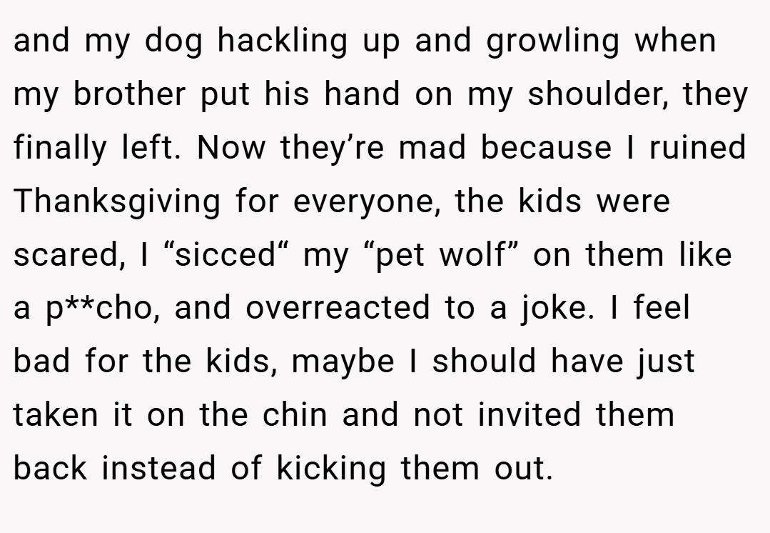 and my dog hackling up and growling when my brother put his hand on my shoulder, they finally left. Now they’re mad because I ruined Thanksgiving for everyone, the kids were scared, I “sicced“ my “pet wolf” on them like a p**cho, and overreacted to a joke. I feel bad for the kids, maybe I should have just taken it on the chin and not invited them back instead of kicking them out.