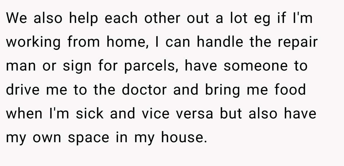 We also help each other out a lot eg if I'm working from home, I can handle the repair man or sign for parcels, have someone to drive me to the doctor and bring me food when I'm sick and vice versa but also have my own space in my house.